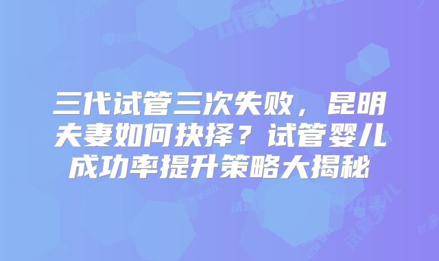 三代试管三次失败，昆明夫妻如何抉择？试管婴儿成功率提升策略大揭秘