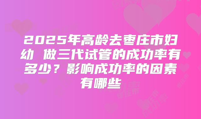 2025年高龄去枣庄市妇幼 做三代试管的成功率有多少?影响成功率的因素有哪些