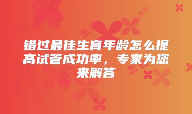 错过最佳生育年龄怎么提高试管成功率,专家为您来解答