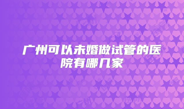 广州可以未婚做试管的医院有哪几家