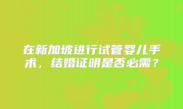在新加坡进行试管婴儿手术，结婚证明是否必需？