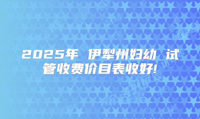 2025年 伊犁州妇幼 试管收费价目表收好!