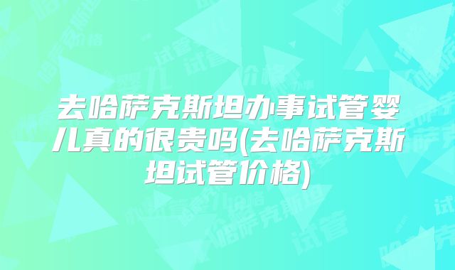 去哈萨克斯坦办事试管婴儿真的很贵吗(去哈萨克斯坦试管价格)
