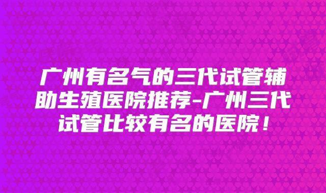 广州有名气的三代试管辅助生殖医院推荐-广州三代试管比较有名的医院!