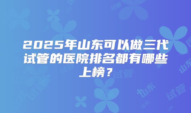 2025年山东可以做三代试管的医院排名都有哪些上榜?