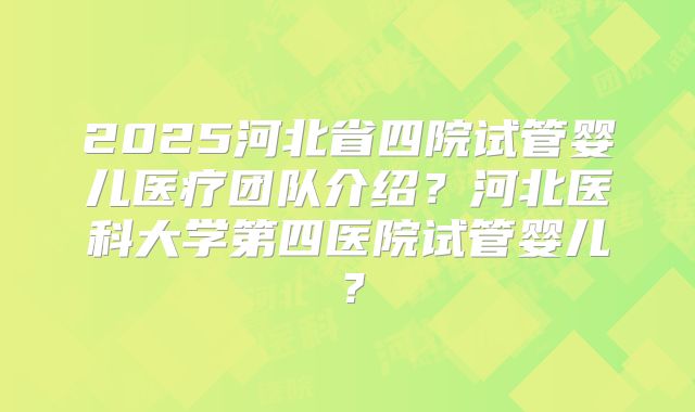 2025河北省四院试管婴儿医疗团队介绍？河北医科大学第四医院试管婴儿？