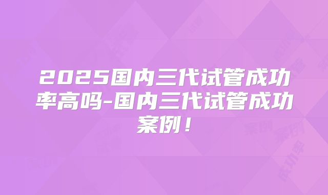 2025国内三代试管成功率高吗-国内三代试管成功案例!
