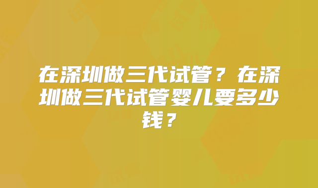 在深圳做三代试管？在深圳做三代试管婴儿要多少钱？