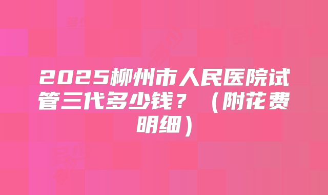 2025柳州市人民医院试管三代多少钱?(附花费明细)