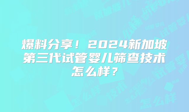 爆料分享!2024新加坡第三代试管婴儿筛查技术怎么样?