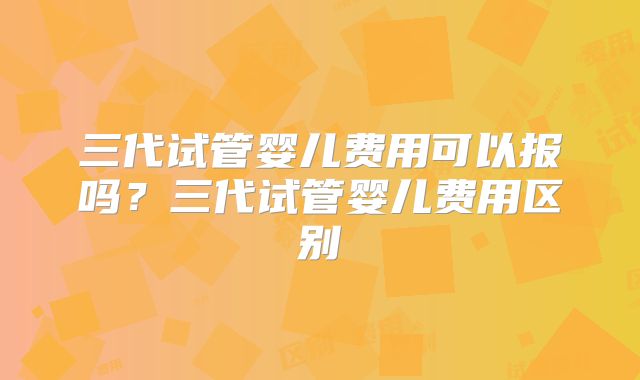 三代试管婴儿费用可以报吗？三代试管婴儿费用区别