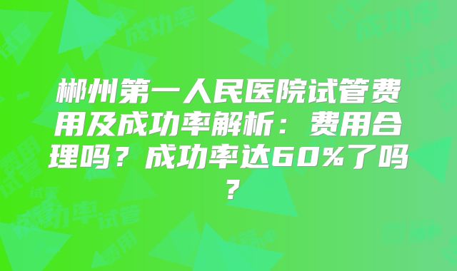 郴州第一人民医院试管费用及成功率解析:费用合理吗?成功率达60%了吗?