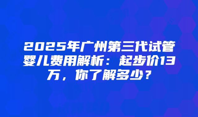 2025年广州第三代试管婴儿费用解析：起步价13万，你了解多少？