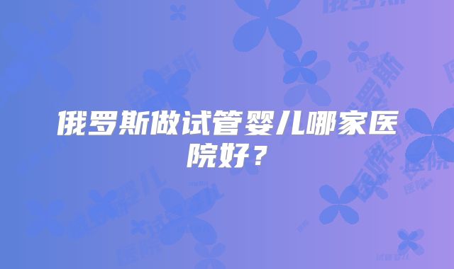 俄罗斯做试管婴儿哪家医院好?