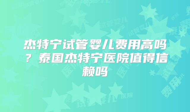 杰特宁试管婴儿费用高吗？泰国杰特宁医院值得信赖吗