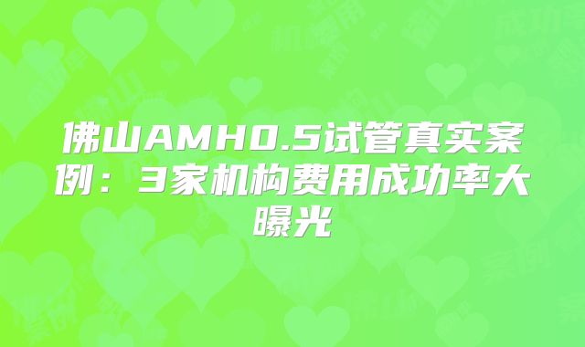 佛山AMH0.5试管真实案例:3家机构费用成功率大曝光