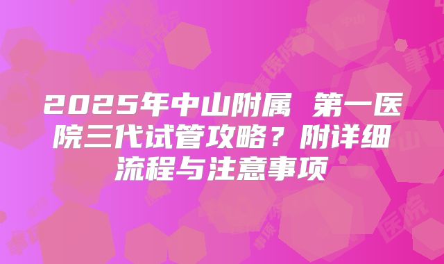 2025年中山附属 第一医院三代试管攻略？附详细流程与注意事项