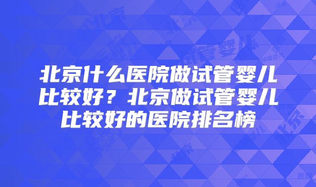 北京什么医院做试管婴儿比较好？北京做试管婴儿比较好的医院排名榜