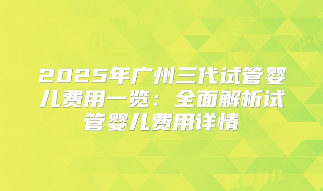 2025年广州三代试管婴儿费用一览：全面解析试管婴儿费用详情