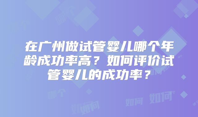 在广州做试管婴儿哪个年龄成功率高?如何评价试管婴儿的成功率?
