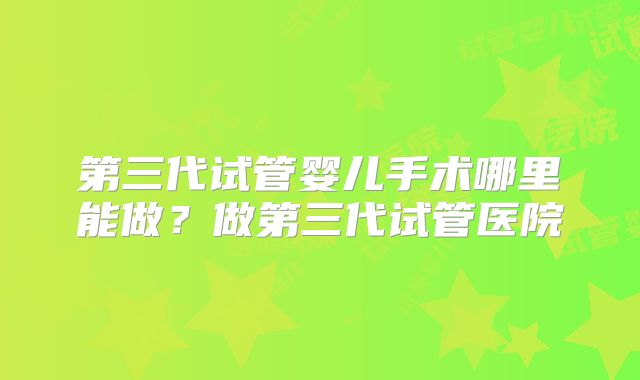 第三代试管婴儿手术哪里能做？做第三代试管医院