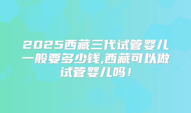 2025西藏三代试管婴儿一般要多少钱,西藏可以做试管婴儿吗!