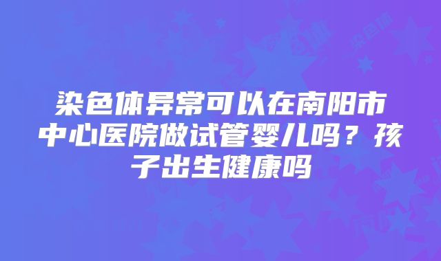染色体异常可以在南阳市中心医院做试管婴儿吗?孩子出生健康吗