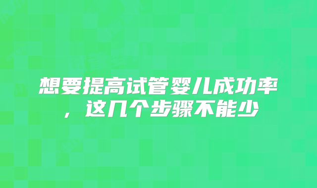 想要提高试管婴儿成功率，这几个步骤不能少