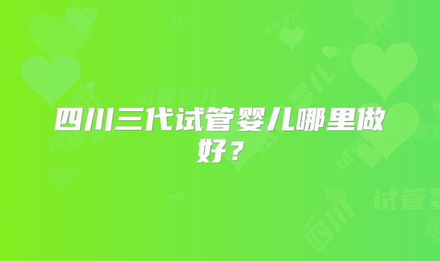 四川三代试管婴儿哪里做好?