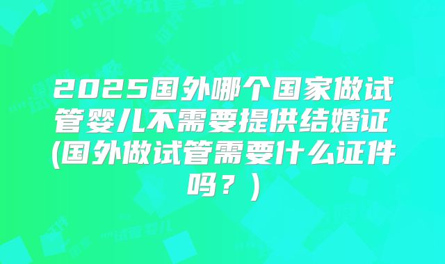 2025国外哪个国家做试管婴儿不需要提供结婚证(国外做试管需要什么证件吗？)