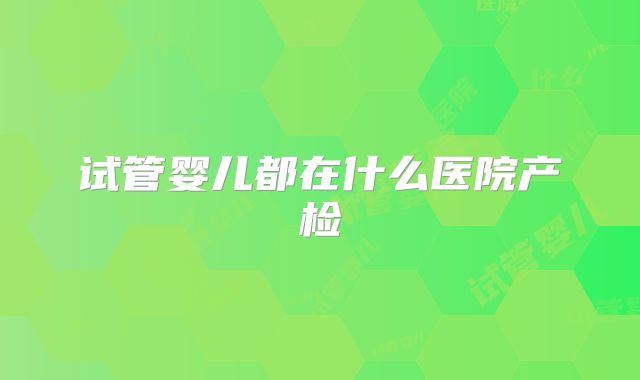 试管婴儿都在什么医院产检