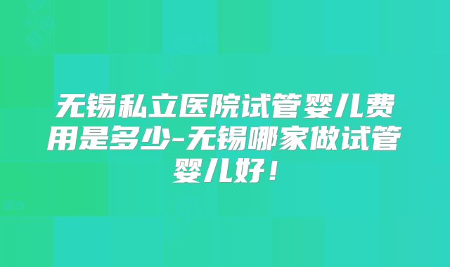 无锡私立医院试管婴儿费用是多少-无锡哪家做试管婴儿好!