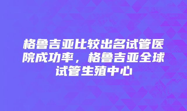 格鲁吉亚比较出名试管医院成功率，格鲁吉亚全球试管生殖中心