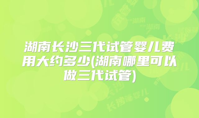 湖南长沙三代试管婴儿费用大约多少(湖南哪里可以做三代试管)