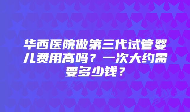 华西医院做第三代试管婴儿费用高吗？一次大约需要多少钱？
