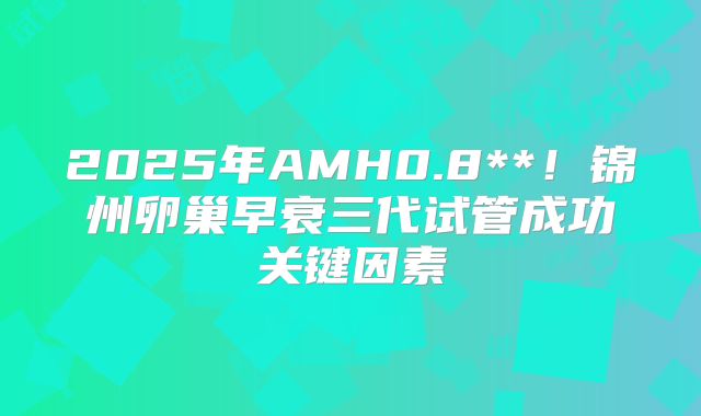 2025年AMH0.8**！锦州卵巢早衰三代试管成功关键因素