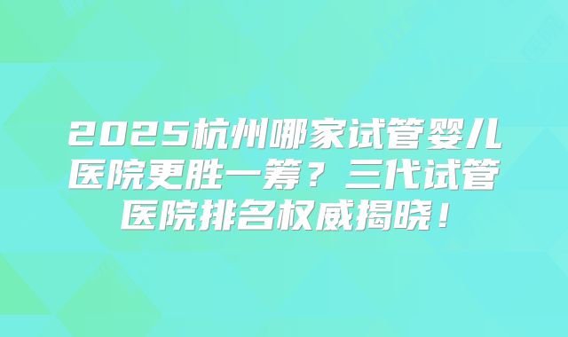 2025杭州哪家试管婴儿医院更胜一筹？三代试管医院排名权威揭晓！