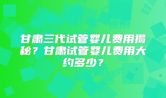 甘肃三代试管婴儿费用揭秘？甘肃试管婴儿费用大约多少？
