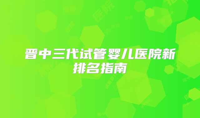 晋中三代试管婴儿医院新排名指南