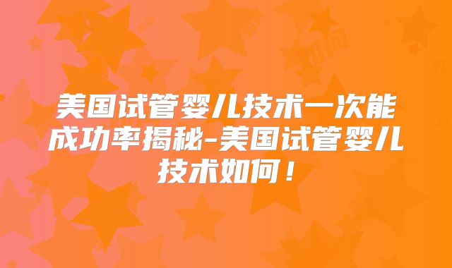 美国试管婴儿技术一次能成功率揭秘-美国试管婴儿技术如何！