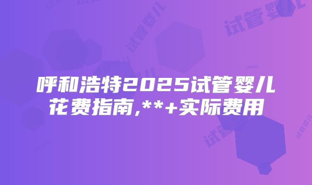 呼和浩特2025试管婴儿花费指南,**+实际费用