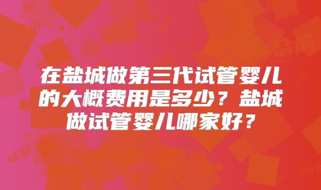 在盐城做第三代试管婴儿的大概费用是多少？盐城做试管婴儿哪家好？