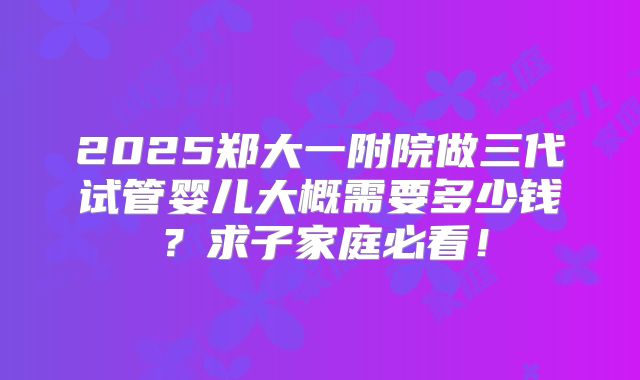 2025郑大一附院做三代试管婴儿大概需要多少钱？求子家庭必看！