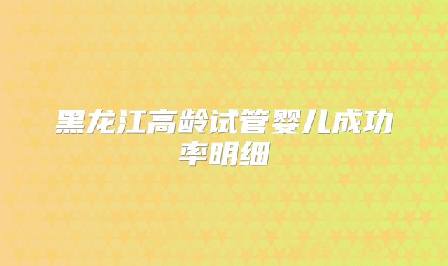黑龙江高龄试管婴儿成功率明细
