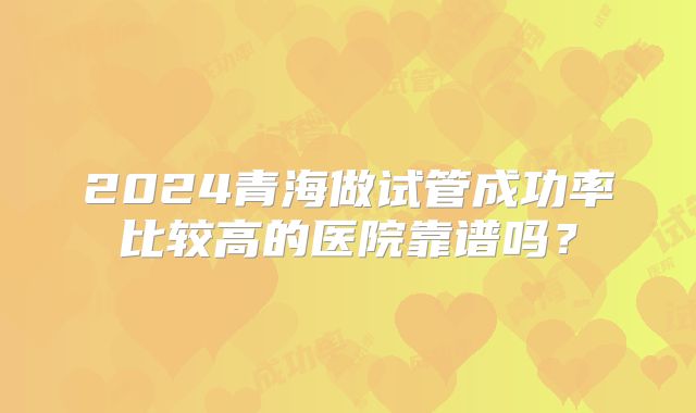 2024青海做试管成功率比较高的医院靠谱吗?