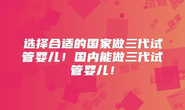 选择合适的国家做三代试管婴儿！国内能做三代试管婴儿！