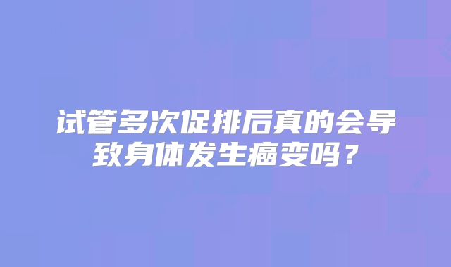 试管多次促排后真的会导致身体发生癌变吗？