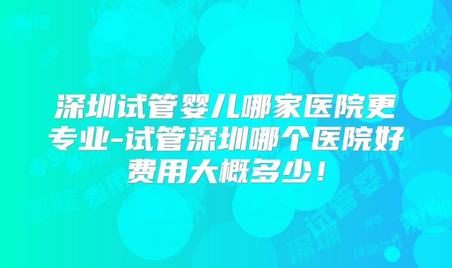 深圳试管婴儿哪家医院更专业-试管深圳哪个医院好费用大概多少！