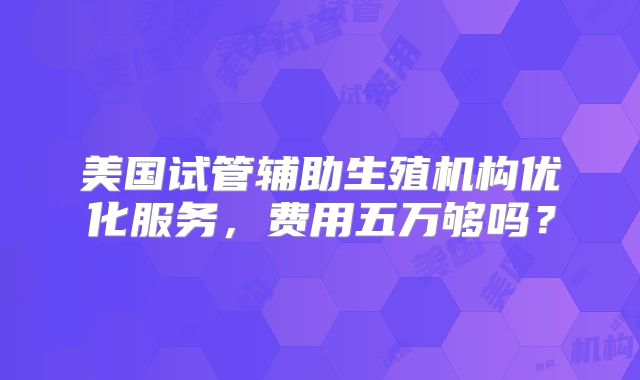 美国试管辅助生殖机构优化服务，费用五万够吗？