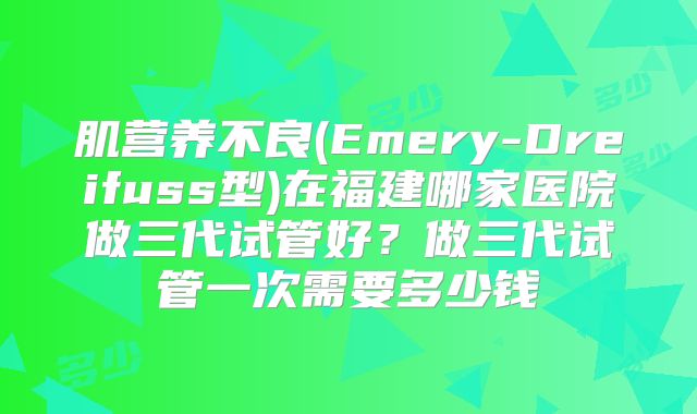 肌营养不良(Emery-Dreifuss型)在福建哪家医院做三代试管好？做三代试管一次需要多少钱